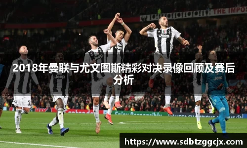 2018年曼联与尤文图斯精彩对决录像回顾及赛后分析