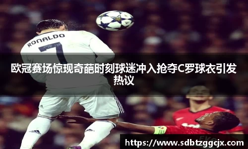 欧冠赛场惊现奇葩时刻球迷冲入抢夺C罗球衣引发热议